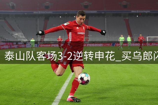 泰山队客场3-2逆转申花 买乌郎闪电破门李小恒绝杀